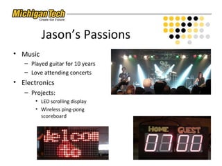 Jason’s Passions
• Music
– Played guitar for 10 years
– Love attending concerts
• Electronics
– Projects:
• LED scrolling display
• Wireless ping-pong
scoreboard
 