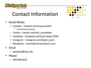 Contact Information
• Social Media
– LinkedIn – linkedin.com/in/jasonbak1
• Professional summary
– Twitter – twitter.com/not_JasonBaker
– Facebook – facebook.com/jason.baker.5036
– Instagram – instagram.com/baker_jason
– Wordpress – jasonbaker6.wordpress.com
• Email
– jasonbak@mtu.edu
• Phone
– 248-508-0221
 