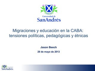 Migraciones y educación en la CABA:
tensiones políticas, pedagógicas y étnicas
Jason Beech
28 de mayo de 2013
 