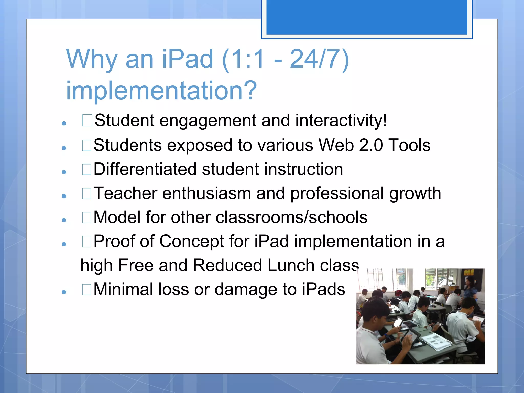 Why an iPad (1:1 - 24/7)
implementation?
●
●
●
●
●
●

●

Student engagement and interactivity!
Students exposed to various Web 2.0 Tools
Differentiated student instruction
Teacher enthusiasm and professional growth
Model for other classrooms/schools
Proof of Concept for iPad implementation in a
high Free and Reduced Lunch class
Minimal loss or damage to iPads

 