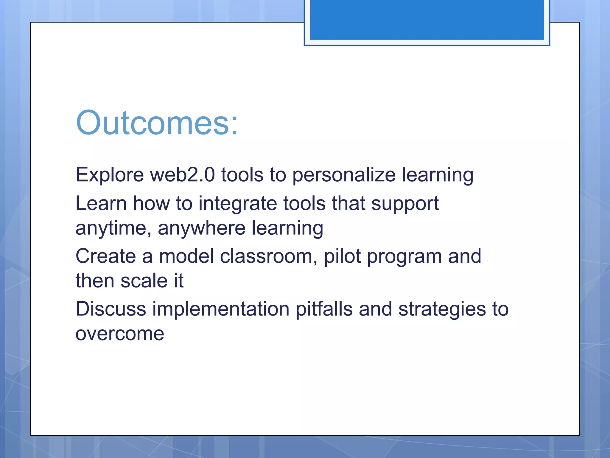 Outcomes:
Explore web2.0 tools to personalize learning
Learn how to integrate tools that support
anytime, anywhere learning
Create a model classroom, pilot program and
then scale it
Discuss implementation pitfalls and strategies to
overcome

 