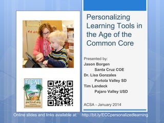 Personalizing
Learning Tools in
the Age of the
Common Core
Presented by:
Jason Borgen
Santa Cruz COE
Dr. Lisa Gonzales
Portola Valley SD
Tim Landeck
Pajaro Valley USD
ACSA - January 2014

Online slides and links available at:

http://bit.ly/ECCpersonalizedlearning

 