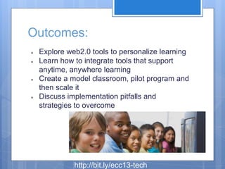 Outcomes:
●
●

●

●

Explore web2.0 tools to personalize learning
Learn how to integrate tools that support
anytime, anywhere learning
Create a model classroom, pilot program and
then scale it
Discuss implementation pitfalls and
strategies to overcome

http://bit.ly/ecc13-tech

 