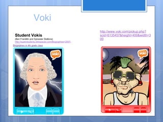 Voki
Student Vokis
(Ben Frankllin and Sylvester Stallone)
http://superstudents.wikispaces.com/Biographies+20072008

http://www.voki.com/pickup.php?
scid=6135457&height=400&width=3
00

 