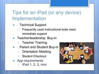 Tips for an iPad (or any device)
Implementation
●

Technical Support
○ Frequently used instructional tools need
immediate support

● Teacher/leadership Buy-in
○ Teacher Training
●
Parent and Student Buy-in
○ Orientation Meeting
○ Student Checkout
● App requirements
○ iPad 1, 2, 3, mini

 