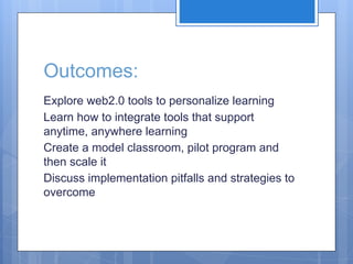 Outcomes:
Explore web2.0 tools to personalize learning
Learn how to integrate tools that support
anytime, anywhere learning
Create a model classroom, pilot program and
then scale it
Discuss implementation pitfalls and strategies to
overcome

 