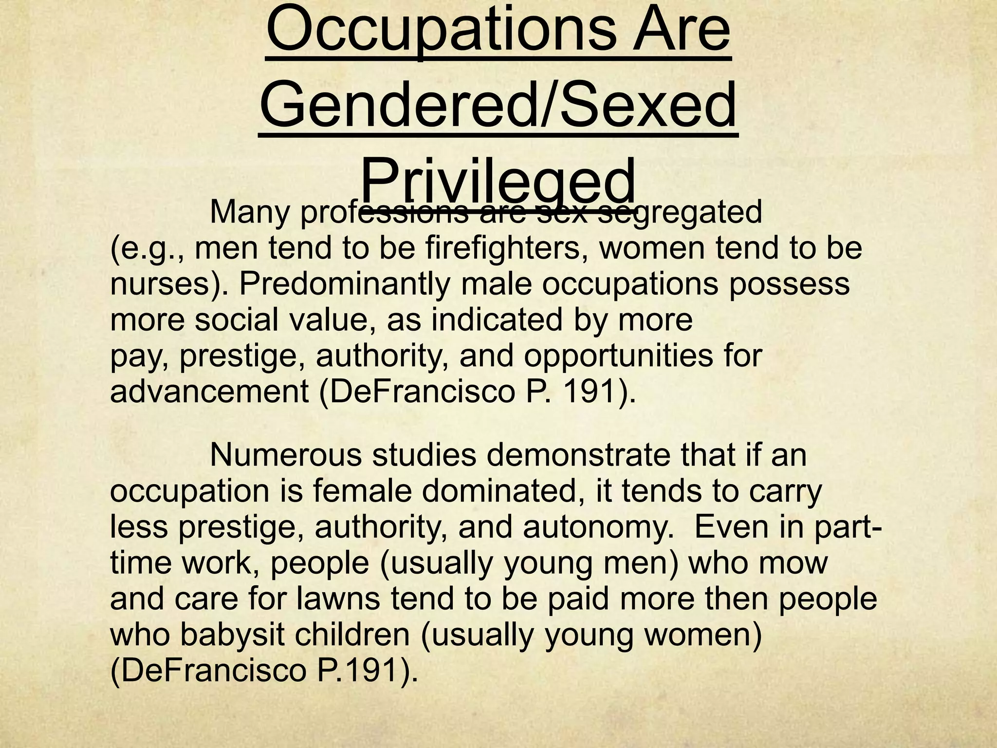 The Definition of Work Is
Gendered/Sexed/Nationalized
Capitalism depends on creating and maintaining a
culture where people value materialism and purchasing
power.
In the United States, if people are asked to define
work, they will most likely define it as paid work outside
the home.
Child rearing is work, but because it is not paid,
people do not think of it as work. (DeFrancisco P. 190).
 