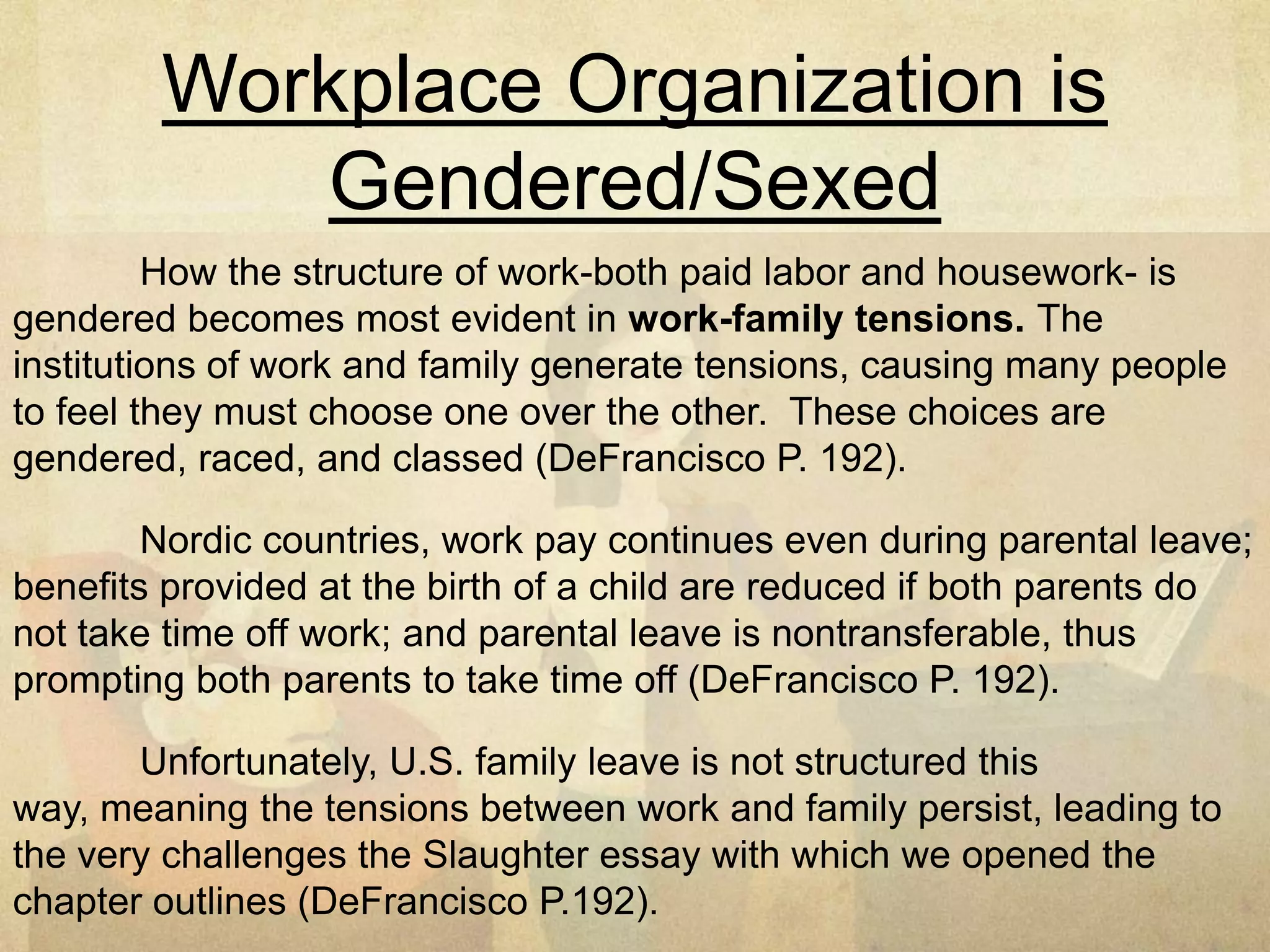 Who Should Work (Outside
the Home) Is Gendered/Sexed
Many women and men parents work and so place
their children in day care or seek the help of extended
family. While women who work outside the home are
criticized for placing their children in day care, poor
women who have had to rely on welfare f they remain
home to care for young children are considered bad
mothers because they do not work (DeFrancisco p. 190).
 