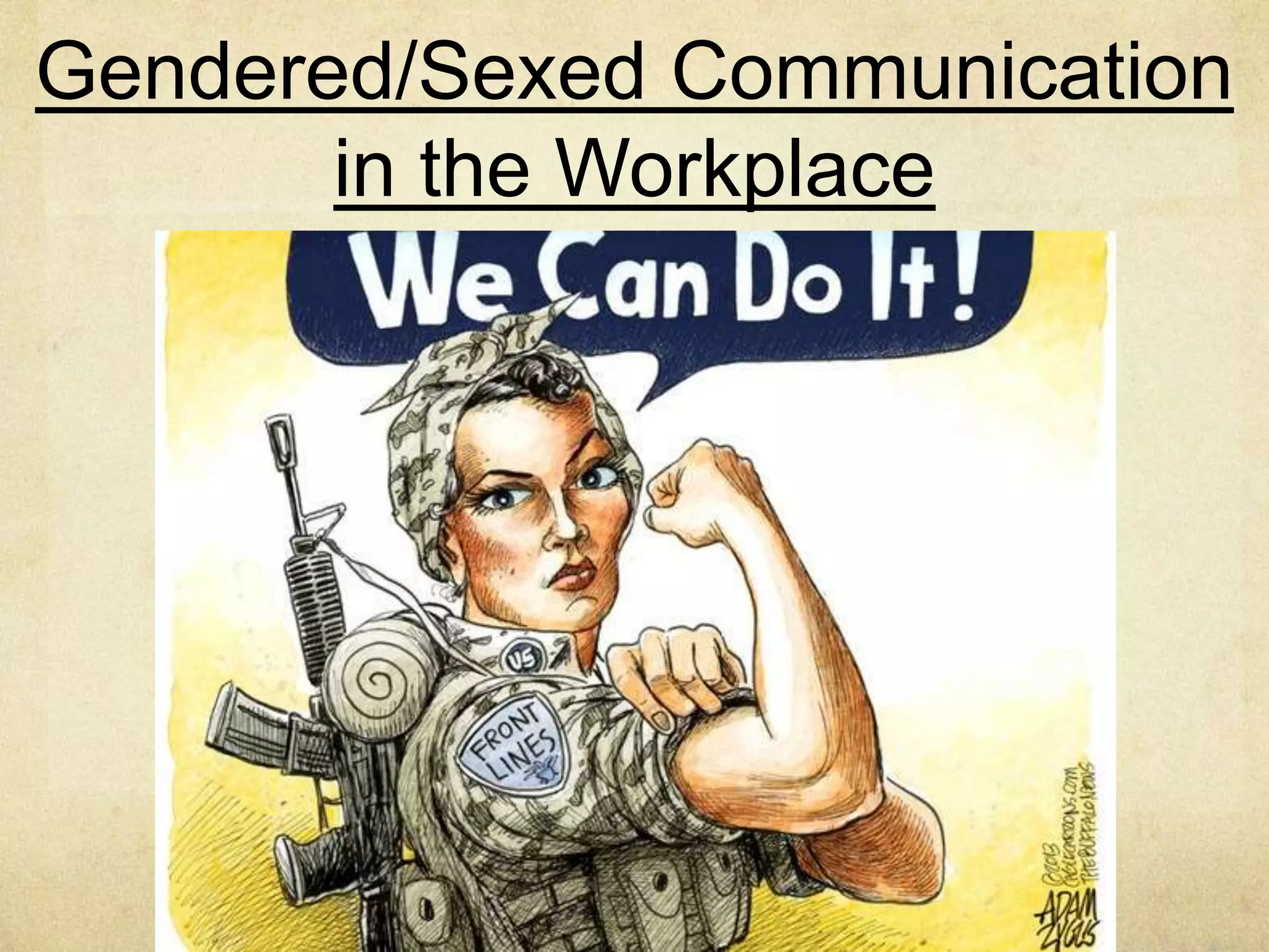 Occupations Are Gendered/
Sexed Privileged
Many professions are sex segregated (e.g., men tend
to be firefighters, women tend to be nurses).
Predominantly male occupations possess more social value,
as indicated by more pay, prestige, authority, and
opportunities for advancement (DeFrancisco P. 191).
Numerous studies demonstrate that if an
occupation is female dominated, it tends to carry less
prestige, authority, and autonomy. Even in part-time work,
people (usually young men) who mow and care for lawns
tend to be paid more then people who babysit children
(usually young women) (DeFrancisco P.191).
 