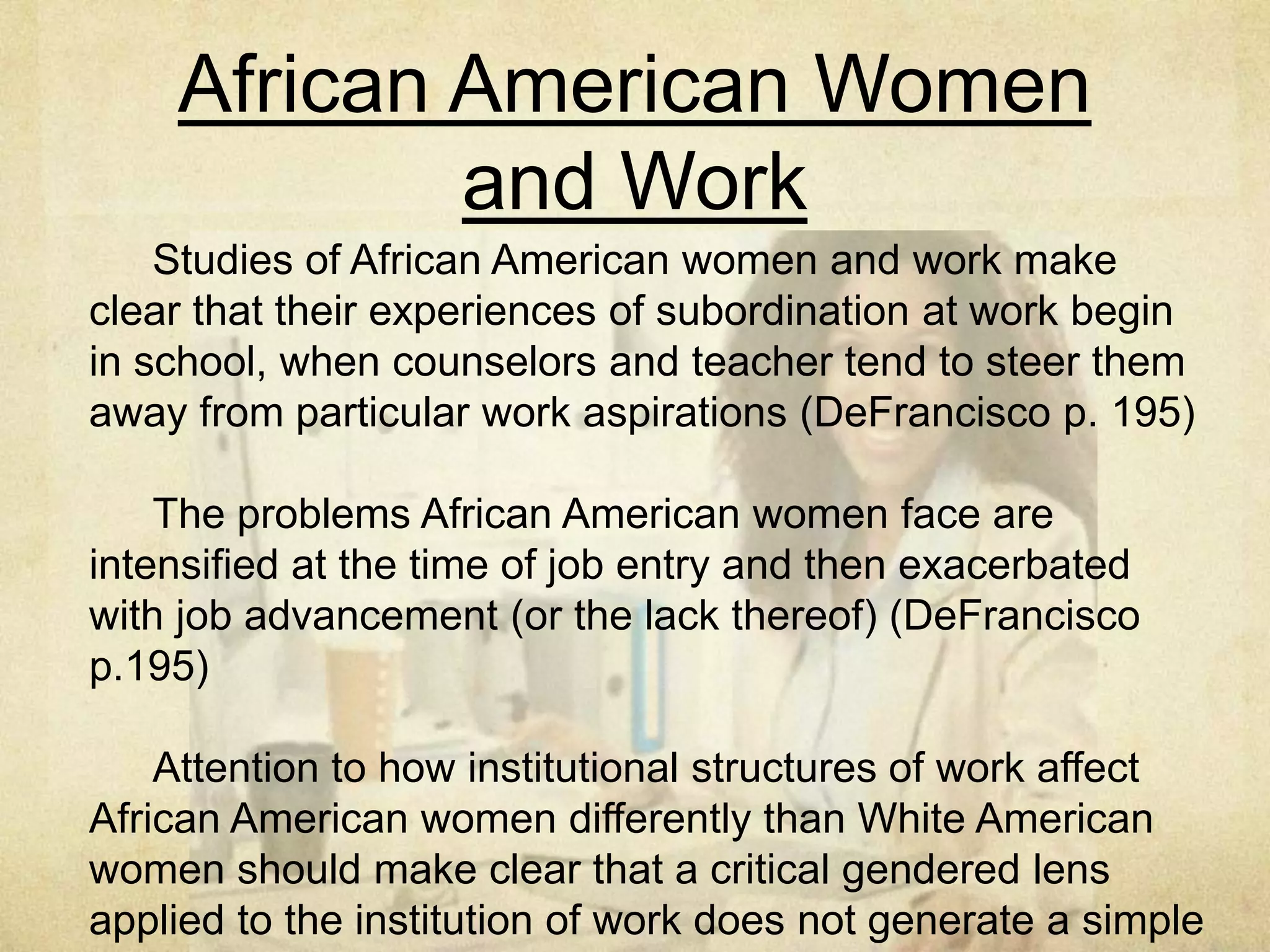 Occupations Are Gendered/
Sexed Privileged
Occupation Total Population
Employed in this
Occupation
Percentage Of Female
Employees
Median Salary,
Female
Median Salary,
Male
Registered nurse 2,843,000 91.1% 53,768 56,212
Maids and
housekeeping
cleaners
1,407,000 89.0% 20,384 24,596
Elementary and
middle school
teachers
2,813,000 81.8% 48,516 53,142
High School
Teachers
1,221,000 57.0% 51,428 54,548
Physicians and
surgeons
872,00 32.3% 79,404 100,620
Police and Sheriff’s
Patrol Officers
714,000 13.0% 48,776 49,296
Construction
Laborers
1,267,000 2.7% No data available 30,524
 