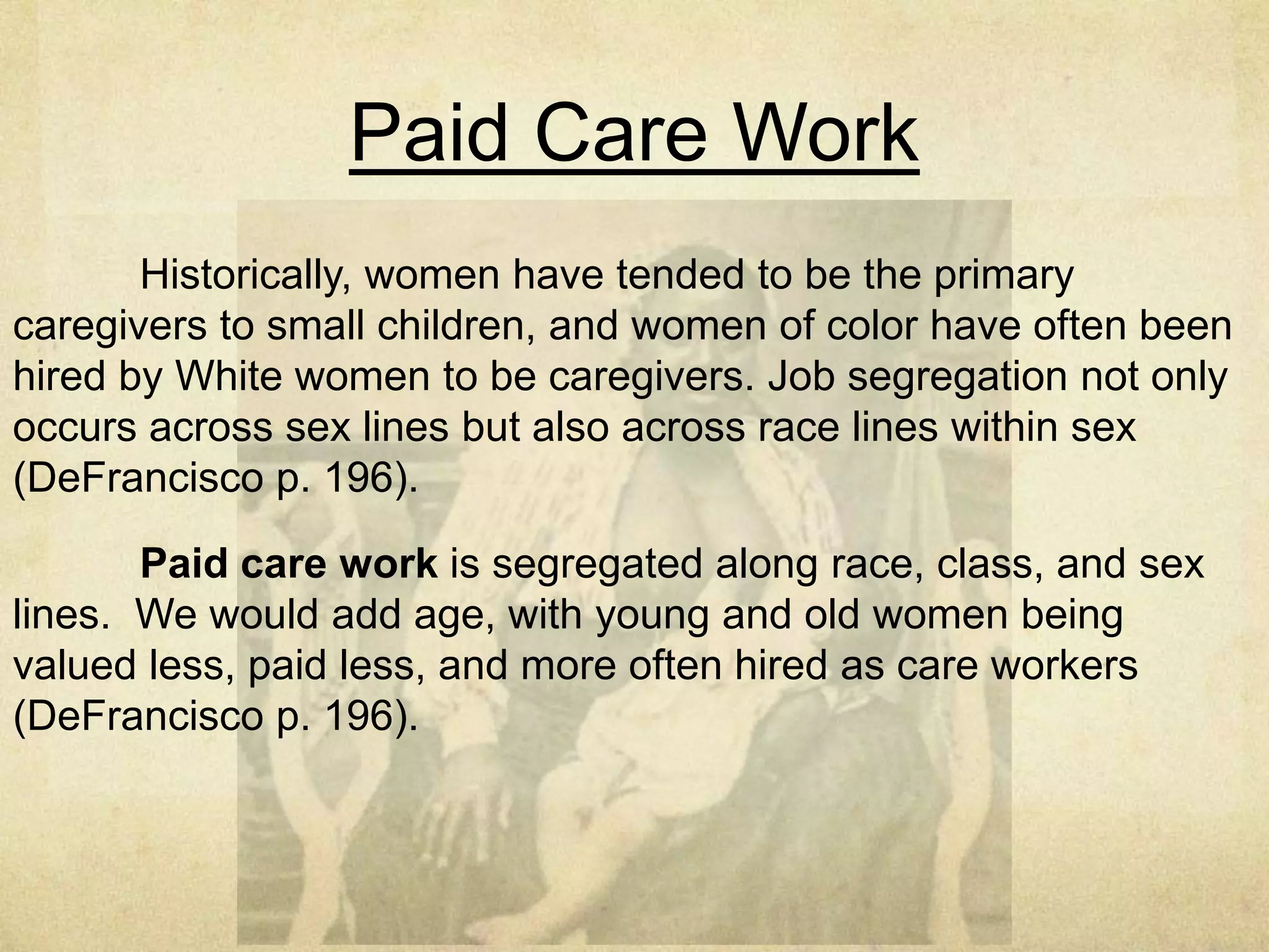 Workplace Organization is
Gendered/Sexed
How the structure of work-both paid labor and housework- is gendered
becomes most evident in work-family tensions. The institutions of work and
family generate tensions, causing many people to feel they must choose one over
the other. These choices are gendered, raced, and classed (DeFrancisco P. 192).
Nordic countries, work pay continues even during parental leave;
benefits provided at the birth of a child are reduced if both parents do not take
time off work; and parental leave is nontransferable, thus prompting both parents
to take time off (DeFrancisco P. 192).
Unfortunately, U.S. family leave is not structured this way, meaning the
tensions between work and family persist, leading to the very challenges the
Slaughter essay with which we opened the chapter outlines (DeFrancisco P.192).
 
