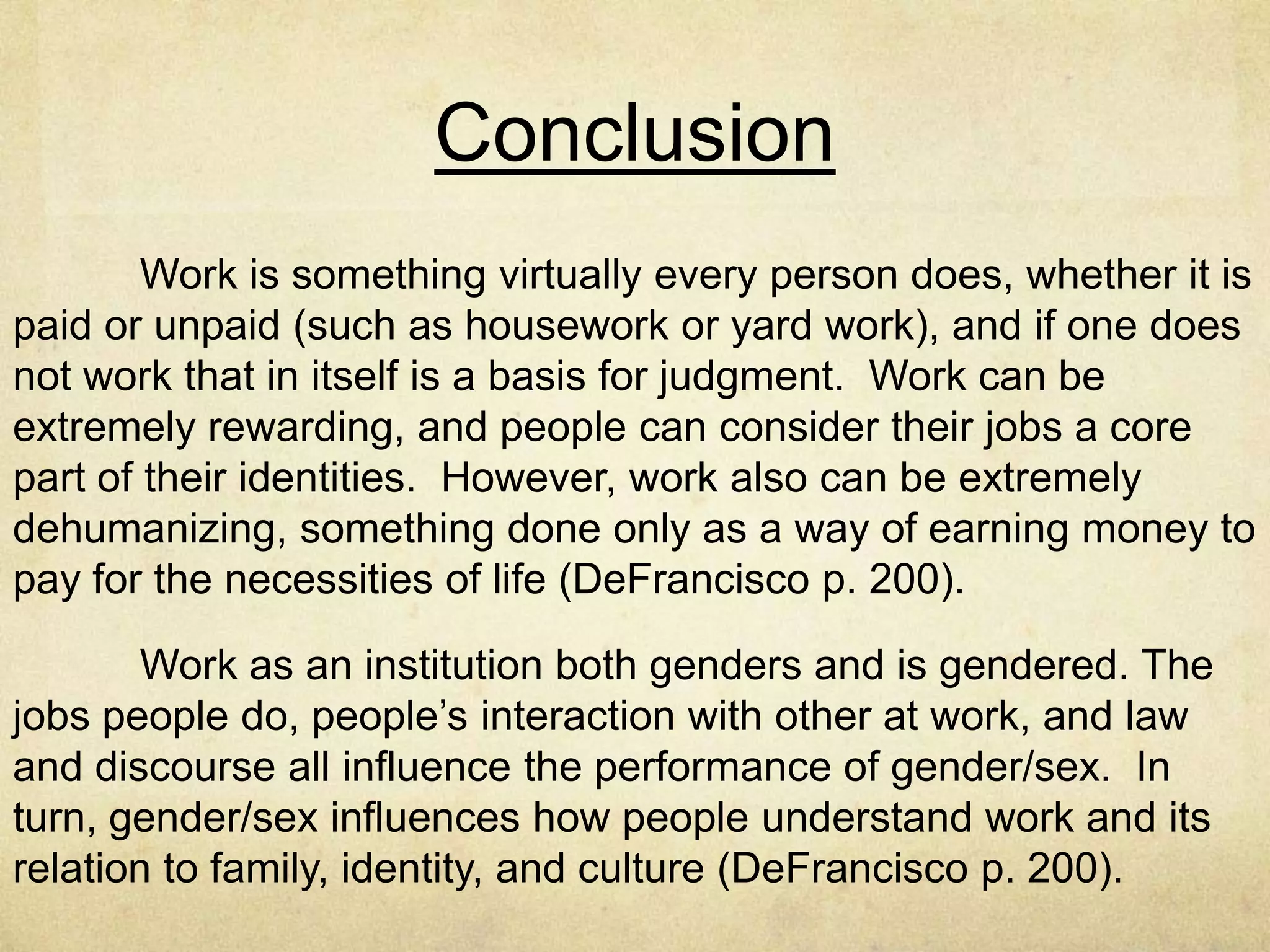 African American Women and
Work
Studies of African American women and work make clear that
their experiences of subordination at work begin in school, when
counselors and teacher tend to steer them away from particular
work aspirations (DeFrancisco p. 195)
The problems African American women face are intensified at
the time of job entry and then exacerbated with job advancement
(or the lack thereof) (DeFrancisco p.195)
Attention to how institutional structures of work affect African
American women differently than White American women should
make clear that a critical gendered lens applied to the institution of
work does not generate a simple list of different experiences for
women and men (DeFrancisco p. 195)
 