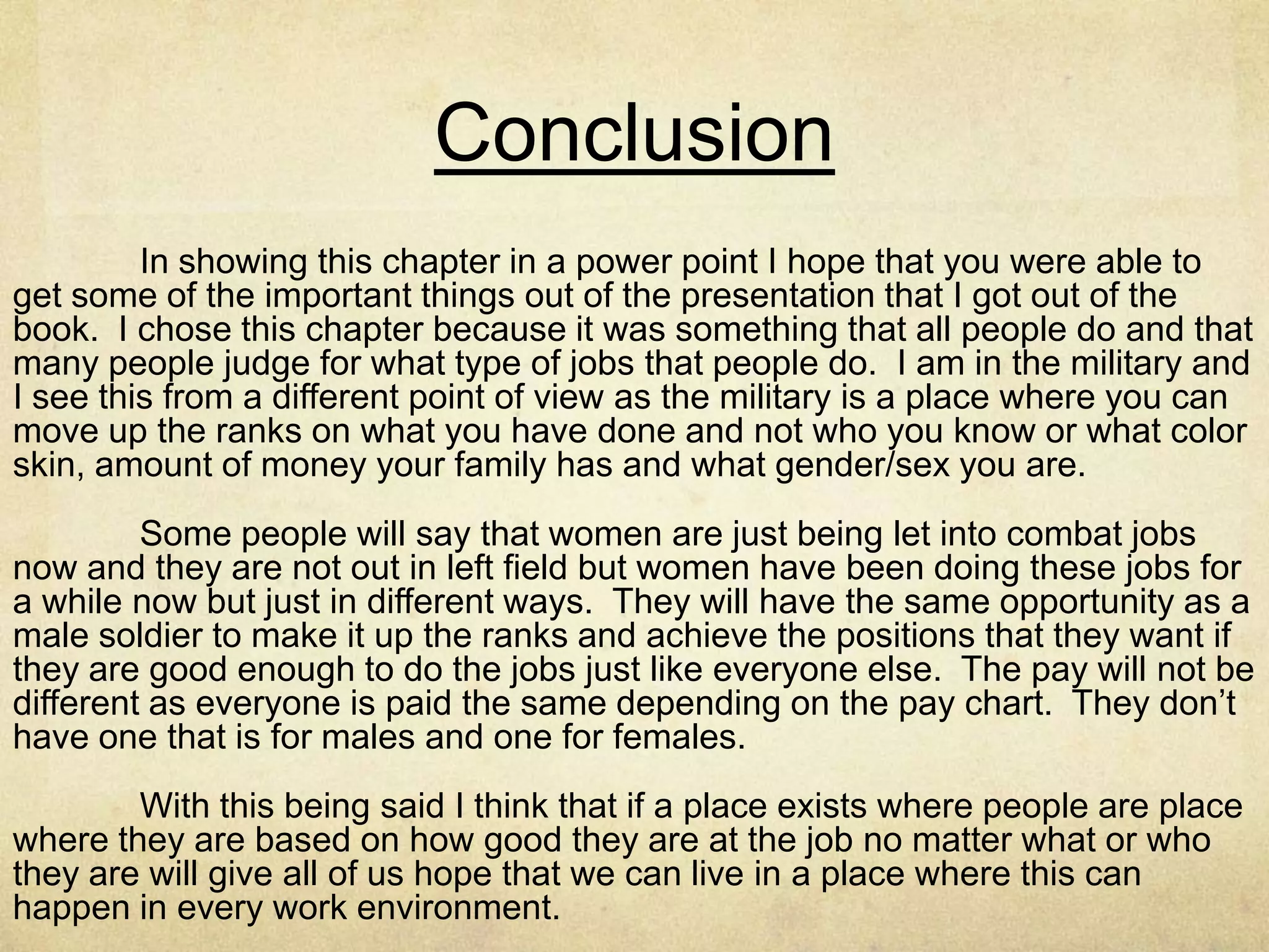 African American Women and
Work
I can see how this might have been an issue in the past but you
would think that we are past this in our culture. We have so many
other things to worry about then the color of someone’s skin don’t
we. I have said it through out this presentation that the best
person for the job should be the person that get its and if women
of color are not getting jobs or if they are and not being promoted
because of it needs to say something and fix the problem of the
boss that is holding them back. Its easy to say these things unless
you are faced with it but if you are seeing it happen to someone
and not saying something about yourself they you are also some
what responsible for the problem.
 