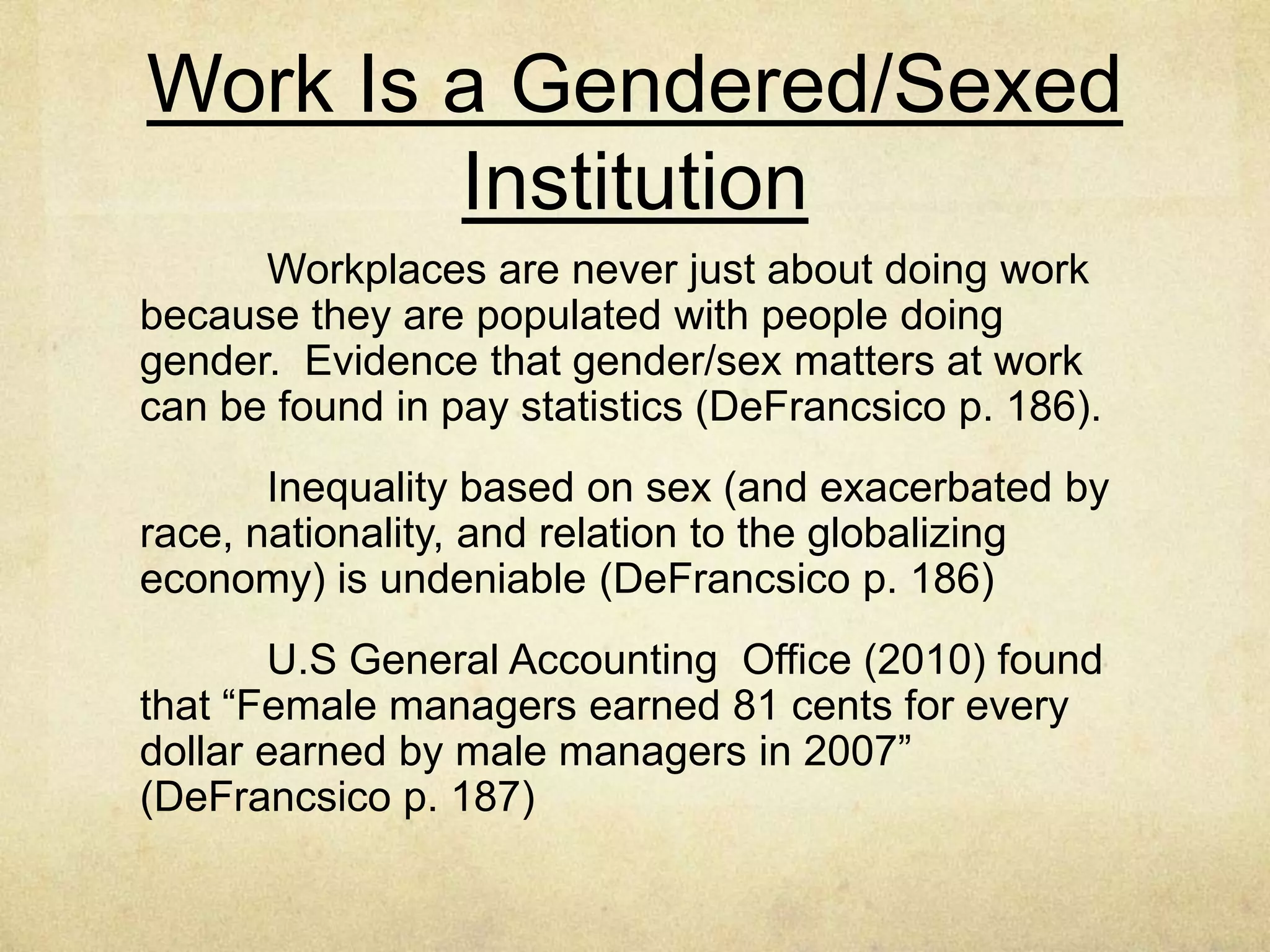 Work Is a Gendered/Sexed
Institution
Workplaces are never just about doing work
because they are populated with people doing gender.
Evidence that gender/sex matters at work can be found in
pay statistics (DeFrancsico p. 186).
Inequality based on sex (and exacerbated by race,
nationality, and relation to the globalizing economy) is
undeniable (DeFrancsico p. 186)
U.S General Accounting Office (2010) found that
“Female managers earned 81 cents for every dollar earned
by male managers in 2007” (DeFrancsico p. 187)
 