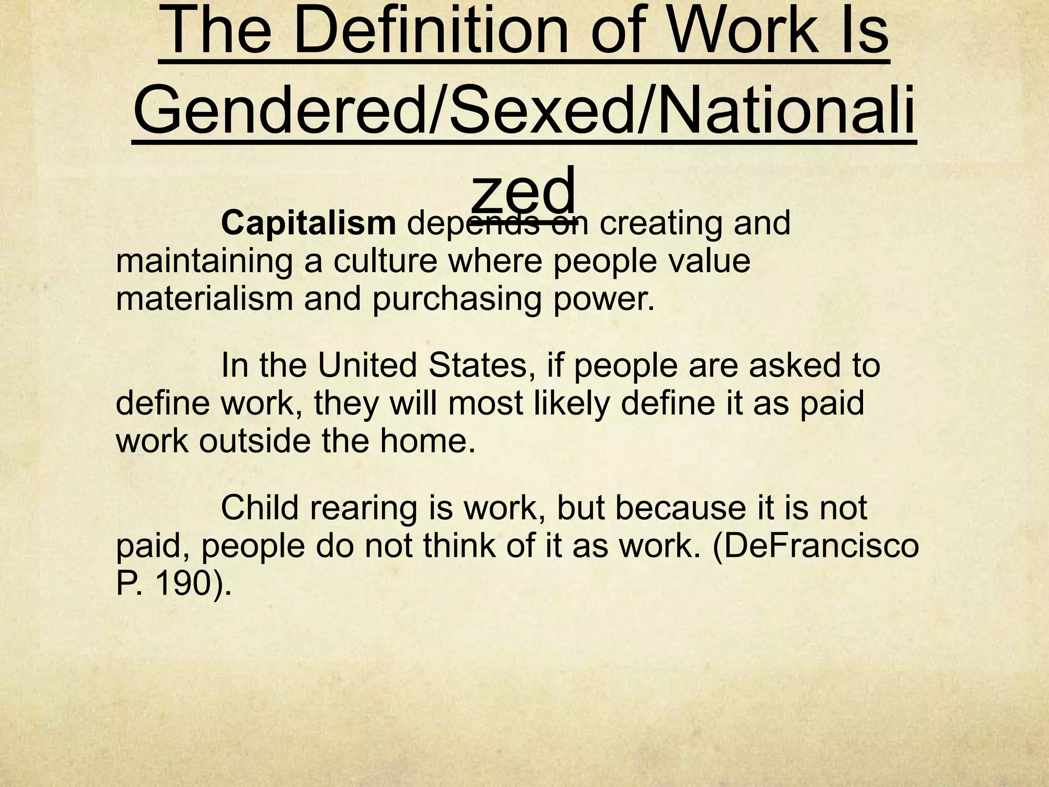 Gendered/Sexed Organizational
Structure and Microcommunication
Sociologist Joan Acker pioneered the study of how work
is gendered, particularly through its organizational structure.
Her research and theorizing make clear that “Organizational
structure is not gender neutral” (Acker, 1990, p. 139).
Daily practices, which often appear insignificant when
viewed as isolated instances, accumulate to create masculine
gendered work organizations (DeFrancisco p. 189).
Work also is gendered/sexed in the way people and
cultures define work (DeFrancisco p. 189).
 