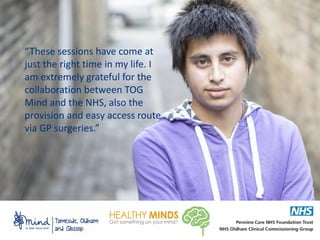 “These sessions have come at
just the right time in my life. I
am extremely grateful for the
collaboration between TOG
Mind and the NHS, also the
provision and easy access route
via GP surgeries.”
 