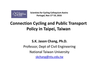 Connection Cycling and Public Transport
Policy in Taipei, Taiwan
S.K. Jason Chang, Ph.D.
Professor, Dept of Civil Engineering
National Taiwan University
skchang@ntu.edu.tw
Scientists for Cycling Colloquium Aveiro
Portugal, Nov 17~19, 2016
 