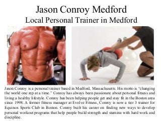 Jason Conroy Medford
Local Personal Trainer in Medford
Jason Conroy is a personal trainer based in Medford, Massachusetts. His motto is “changing
the world one rep at a time.” Conroy has always been passionate about personal fitness and
living a healthy lifestyle. Conroy has been helping people get and stay fit in the Boston area
since 1998. A former fitness manager at Evolve Fitness, Conroy is now a tier 3 trainer for
Equinox Sports Club in Boston. Conroy built his career on finding new ways to develop
personal workout programs that help people build strength and stamina with hard work and
discipline.
 