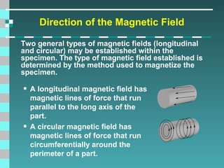 Direction of the Magnetic Field
Two general types of magnetic fields (longitudinal
and circular) may be established within the
specimen. The type of magnetic field established is
determined by the method used to magnetize the
specimen.

• A longitudinal magnetic field has
•

magnetic lines of force that run
parallel to the long axis of the
part.
A circular magnetic field has
magnetic lines of force that run
circumferentially around the
perimeter of a part.

 