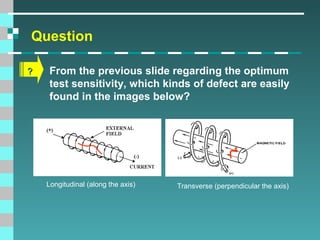 Question
?

From the previous slide regarding the optimum
test sensitivity, which kinds of defect are easily
found in the images below?

Longitudinal (along the axis)

Transverse (perpendicular the axis)

 