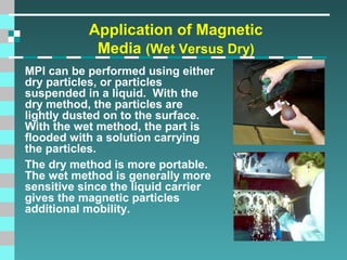 Application of Magnetic
Media (Wet Versus Dry)
MPI can be performed using either
dry particles, or particles
suspended in a liquid. With the
dry method, the particles are
lightly dusted on to the surface.
With the wet method, the part is
flooded with a solution carrying
the particles.
The dry method is more portable.
The wet method is generally more
sensitive since the liquid carrier
gives the magnetic particles
additional mobility.

 