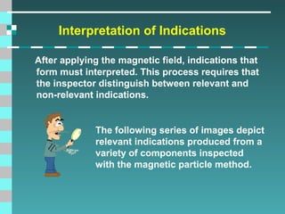 Interpretation of Indications
After applying the magnetic field, indications that
form must interpreted. This process requires that
the inspector distinguish between relevant and
non-relevant indications.

The following series of images depict
relevant indications produced from a
variety of components inspected
with the magnetic particle method.

 