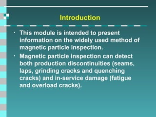 Introduction
•

•

This module is intended to present
information on the widely used method of
magnetic particle inspection.
Magnetic particle inspection can detect
both production discontinuities (seams,
laps, grinding cracks and quenching
cracks) and in-service damage (fatigue
and overload cracks).

 