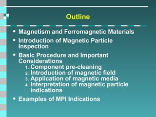 Outline

• Magnetism and Ferromagnetic Materials
• Introduction of Magnetic Particle
•

•

Inspection
Basic Procedure and Important
Considerations
1. Component pre-cleaning
2. Introduction of magnetic field
3. Application of magnetic media
4. Interpretation of magnetic particle
indications
Examples of MPI Indications

 