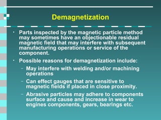 Demagnetization
•

•

Parts inspected by the magnetic particle method
may sometimes have an objectionable residual
magnetic field that may interfere with subsequent
manufacturing operations or service of the
component.
Possible reasons for demagnetization include:
– May interfere with welding and/or machining
operations
– Can effect gauges that are sensitive to
magnetic fields if placed in close proximity.
– Abrasive particles may adhere to components
surface and cause and increase in wear to
engines components, gears, bearings etc.

 