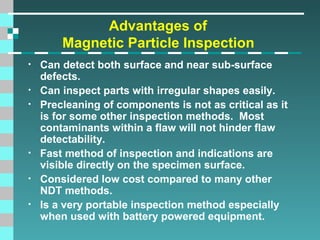 Advantages of
Magnetic Particle Inspection
•
•
•

•
•
•

Can detect both surface and near sub-surface
defects.
Can inspect parts with irregular shapes easily.
Precleaning of components is not as critical as it
is for some other inspection methods. Most
contaminants within a flaw will not hinder flaw
detectability.
Fast method of inspection and indications are
visible directly on the specimen surface.
Considered low cost compared to many other
NDT methods.
Is a very portable inspection method especially
when used with battery powered equipment.

 