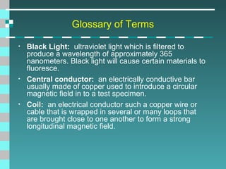 Glossary of Terms
•

•

•

Black Light: ultraviolet light which is filtered to
produce a wavelength of approximately 365
nanometers. Black light will cause certain materials to
fluoresce.
Central conductor: an electrically conductive bar
usually made of copper used to introduce a circular
magnetic field in to a test specimen.
Coil: an electrical conductor such a copper wire or
cable that is wrapped in several or many loops that
are brought close to one another to form a strong
longitudinal magnetic field.

 
