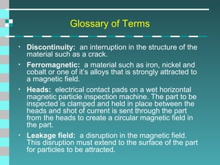 Glossary of Terms
•
•

•

•

Discontinuity: an interruption in the structure of the
material such as a crack.
Ferromagnetic: a material such as iron, nickel and
cobalt or one of it’s alloys that is strongly attracted to
a magnetic field.
Heads: electrical contact pads on a wet horizontal
magnetic particle inspection machine. The part to be
inspected is clamped and held in place between the
heads and shot of current is sent through the part
from the heads to create a circular magnetic field in
the part.
Leakage field: a disruption in the magnetic field.
This disruption must extend to the surface of the part
for particles to be attracted.

 