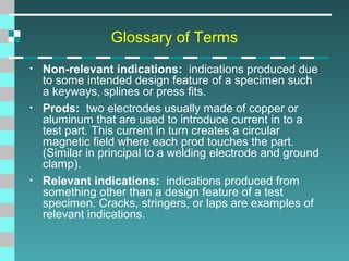 Glossary of Terms
•

•

•

Non-relevant indications: indications produced due
to some intended design feature of a specimen such
a keyways, splines or press fits.
Prods: two electrodes usually made of copper or
aluminum that are used to introduce current in to a
test part. This current in turn creates a circular
magnetic field where each prod touches the part.
(Similar in principal to a welding electrode and ground
clamp).
Relevant indications: indications produced from
something other than a design feature of a test
specimen. Cracks, stringers, or laps are examples of
relevant indications.

 