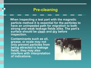 Pre-cleaning
When inspecting a test part with the magnetic
particle method it is essential for the particles to
have an unimpeded path for migration to both
strong and weak leakage fields alike. The part’s
surface should be clean and dry before
inspection.
Contaminants such as oil,
grease, or scale may not
only prevent particles from
being attracted to leakage
fields, they may also
interfere with interpretation
of indications.

 