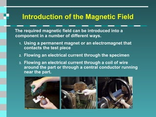 Introduction of the Magnetic Field
The required magnetic field can be introduced into a
component in a number of different ways.
1.

Using a permanent magnet or an electromagnet that
contacts the test piece

2.

Flowing an electrical current through the specimen

3.

Flowing an electrical current through a coil of wire
around the part or through a central conductor running
near the part.

 