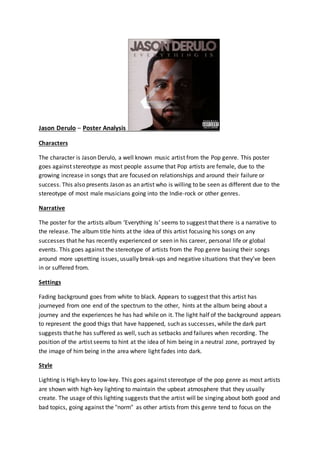 Jason Derulo – Poster Analysis
Characters
The character is Jason Derulo, a well known music artist from the Pop genre. This poster
goes against stereotype as most people assume that Pop artists are female, due to the
growing increase in songs that are focused on relationships and around their failure or
success. This also presents Jason as an artist who is willing to be seen as different due to the
stereotype of most male musicians going into the Indie-rock or other genres.
Narrative
The poster for the artists album ‘Everything Is’ seems to suggest that there is a narrative to
the release. The album title hints at the idea of this artist focusing his songs on any
successes that he has recently experienced or seen in his career, personal life or global
events. This goes against the stereotype of artists from the Pop genre basing their songs
around more upsetting issues, usually break-ups and negative situations that they’ve been
in or suffered from.
Settings
Fading background goes from white to black. Appears to suggest that this artist has
journeyed from one end of the spectrum to the other, hints at the album being about a
journey and the experiences he has had while on it. The light half of the background appears
to represent the good thigs that have happened, such as successes, while the dark part
suggests that he has suffered as well, such as setbacks and failures when recording. The
position of the artist seems to hint at the idea of him being in a neutral zone, portrayed by
the image of him being in the area where light fades into dark.
Style
Lighting is High-key to low-key. This goes against stereotype of the pop genre as most artists
are shown with high-key lighting to maintain the upbeat atmosphere that they usually
create. The usage of this lighting suggests that the artist will be singing about both good and
bad topics, going against the "norm" as other artists from this genre tend to focus on the
 