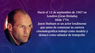 Nació el 12 de septiembre de 1967 en
Londres (Gran Bretaña)
Mide 1’74.
Jason Statham es un actor londinense
que antes de comenzar su carrera
cinematográfica trabajó como modelo y
destacó como saltador de trampolín.
 