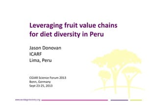 Leveraging fruit value chains
for diet diversity in Peru
Jason Donovan
ICARF
Lima, Peru
CGIAR Science Forum 2013
Bonn, Germany
Sept 23-25, 2013
 