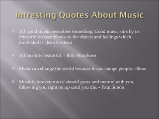 All  good music resembles something. Good music stirs by its mysterious resemblance to the objects and feelings which motivated it .-Jean Cocteau All music is beautiful. – Billy Strayhorn Music can change the world because it can change people. –Bono Music is forever; music should grow and mature with you, following you right on up until you die. – Paul Simon 