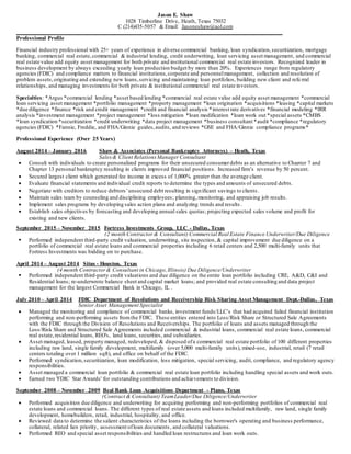 Jason E. Shaw
1028 Timberline Drive, Heath, Texas 75032
C (214)435-5057 & Email: Jasoneshaw@aol.com
_______________________________________________________________________________________________________
Professional Profile
Financial industry professional with 25+ years of experience in diverse commercial banking, loan syndication,securitization, mortgage
banking, commercial real estate,commercial & industrial lending, credit underwriting, loan servicing asset management, and commercial
real estate value add equity asset management for both private and institutional commercial real estate investors. Recognized leader in
business development by always exceeding yearly loan production budget by more than 20%. Experiences range from regulatory
agencies (FDIC) and compliance matters to financial institutions,corporate and personnelmanagement, collection and resolution of
problem assets,originating and extending new loans,servicing and maintaining loan portfolios, building new client and refe rral
relationships, and managing investments for both private & institutional commercial real estate investors.
Specialties: *Argus *commercial lending *asset based lending *commercial real estate value add equity asset management *commercial
loan servicing asset management *portfolio management *property management *loan origination *acquisitions *leasing *capital markets
*due diligence *finance *risk and credit management *credit and financial analysis *interest rate derivatives *financial modeling *IRR
analysis *investment management *project management *loss mitigation *loan modification *loan work out *special assets *CMBS
*loan syndication *securitization *credit underwriting *data project management *business consultant *audit *compliance *regulatory
agencies (FDIC) *Fannie, Freddie, and FHA/Ginnie guides,audits, and reviews *GSE and FHA/Ginnie compliance programs*
Professional Experience (Over 25 Years)
August 2014 – January 2016 Shaw & Associates (Personal Bankruptcy Attorneys) – Heath, Texas
Sales& Client Relations Manager Consultant
 Consult with individuals to create personalized programs for their unsecured consumerdebts as an alternative to Chapter 7 and
Chapter 13 personal bankruptcy resulting in clients improved financial positions. Increased firm’s revenue by 50 percent.
 Secured largest client which generated fee income in excess of 1,000% greater than the average client.
 Evaluate financial statements and individual credit reports to determine the types and amounts of unsecured debts.
 Negotiate with creditors to reduce debtors’unsecured debt resulting in significant savings to clients.
 Maintain sales team by counseling and disciplining employees; planning, monitoring, and appraising job results.
 Implement sales programs by developing sales action plans and analyzing trends and results .
 Establish sales objectives by forecasting and developing annual sales quotas; projecting expected sales volume and profit for
existing and new clients.
September 2015 – November 2015 Fortress Investments Group, LLC - Dallas, Texas
(2 month Contractor & Consultant) Commercial Real Estate Finance Underwriter/Due Diligence
 Performed independent third-party credit valuation, underwriting, site inspection,& capital improvement due diligence on a
portfolio of commercial real estate loans and commercial properties including 6 retail centers and 2,500 multi-family units that
Fortress Investments was bidding on to purchase.
April 2014 – August 2014 Situs - Houston, Texas
(4 month Contractor & Consultant in Chicago,Illinois) Due Diligence/Underwriter
 Performed independent third-party credit valuations and due diligence on the entire loan portfolio including CRE, A&D, C&I and
Residential loans; re-underwrote balance sheet and capital market loans; and provided real estate consulting and data project
management for the largest Commercial Bank in Chicago, IL .
July 2010 – April 2014 FDIC Department of Resolutions and Receivership Risk Sharing Asset Management Dept.-Dallas, Texas
Senior Asset Management Specialist
 Managed the monitoring and compliance of commercial banks, investment funds/LLC’s that had acquired failed financial institution
performing and non-performing assets fromthe FDIC. These entities entered into Loss/Risk Share or Structured Sale Agreements
with the FDIC through the Division of Resolutions and Receiverships. The portfolio of loans and assets managed through the
Loss/Risk Share and Structured Sale Agreements included commercial & industrial loans, commercial real estate loans, commercial
real estate,residential loans, REO's, land loans, securities, and subsidiaries.
 Asset managed, leased, property managed, redeveloped, & disposed ofa commercial real estate portfolio of 100 different properties
including raw land, single family development, multifamily (over 5,000 multi-family units), mixed-use, industrial, retail (7 retail
centers totaling over 1 million sqft), and office on behalf of the FDIC.
 Performed syndication,securitization, loan modification, loss mitigation, special servicing, audit, compliance, and regulatory agency
responsibilities.
 Asset managed a commercial loan portfolio & commercial real estate loan portfolio including handling special assets and work outs.
 Earned two 'FDIC Star Awards' for outstanding contributions and achievements to division.
September 2008 – November 2009 Beal Bank Loan Acquisitions Department - Plano, Texas
(Contract & Consultant) TeamLeader/Due Diligence/Underwriter
 Performed acquisition due diligence and underwriting for acquiring performing and non-performing portfolios of commercial real
estate loans and commercial loans. The different types of real estate assets and loans included multifamily, raw land, single family
development, homebuilders, retail, industrial, hospitality, and office.
 Reviewed data to determine the salient characteristics of the loans including the borrower's operating and business performance,
collateral, related lien priority, assessment ofloan documents, and collateral valuations.
 Performed REO and special asset responsibilities and handled loan restructures and loan work outs.
 