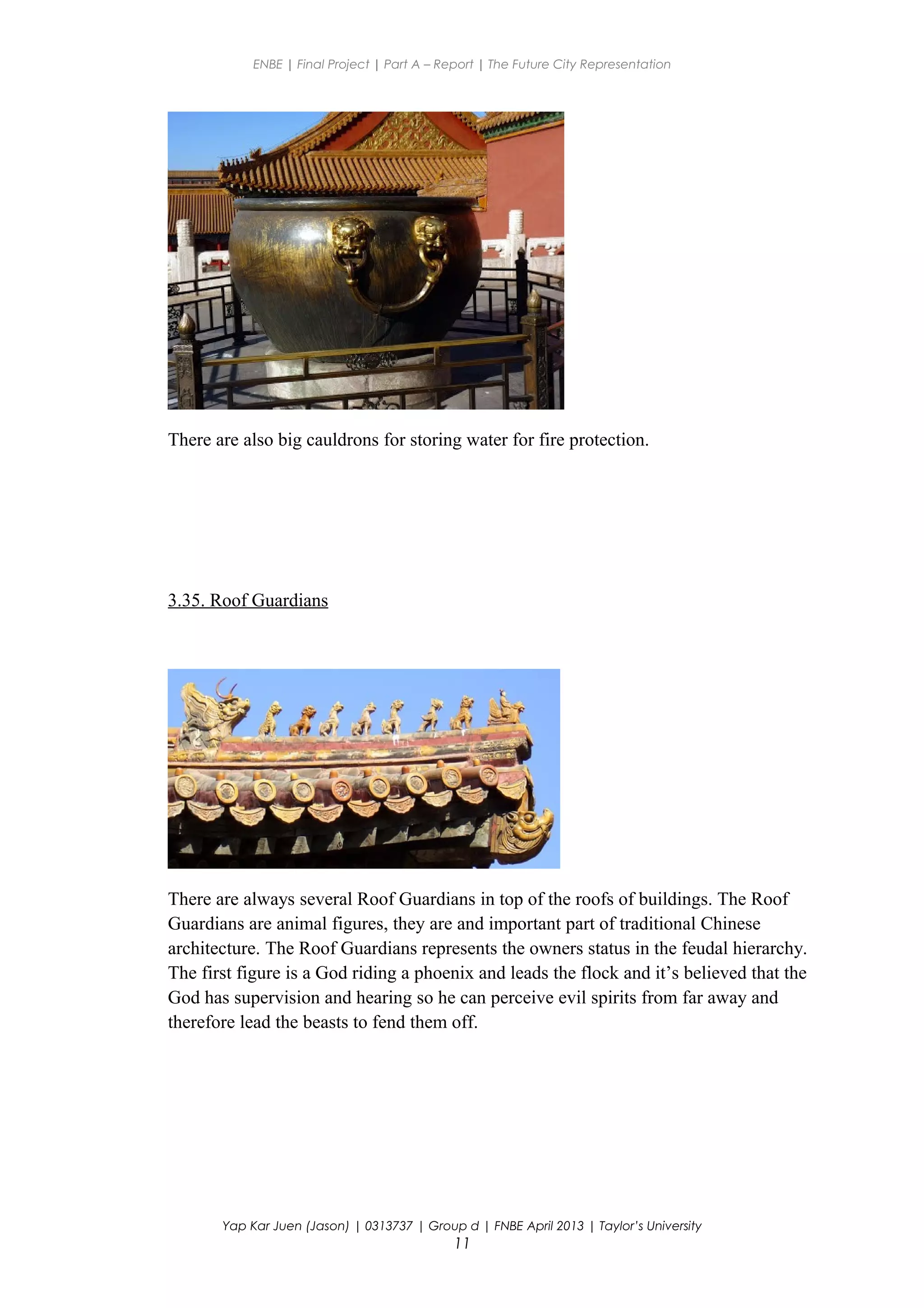 ENBE | Final Project | Part A – Report | The Future City Representation
There are also big cauldrons for storing water for fire protection.
3.35. Roof Guardians
There are always several Roof Guardians in top of the roofs of buildings. The Roof
Guardians are animal figures, they are and important part of traditional Chinese
architecture. The Roof Guardians represents the owners status in the feudal hierarchy.
The first figure is a God riding a phoenix and leads the flock and it’s believed that the
God has supervision and hearing so he can perceive evil spirits from far away and
therefore lead the beasts to fend them off.
Yap Kar Juen (Jason) | 0313737 | Group d | FNBE April 2013 | Taylor’s University
11
 