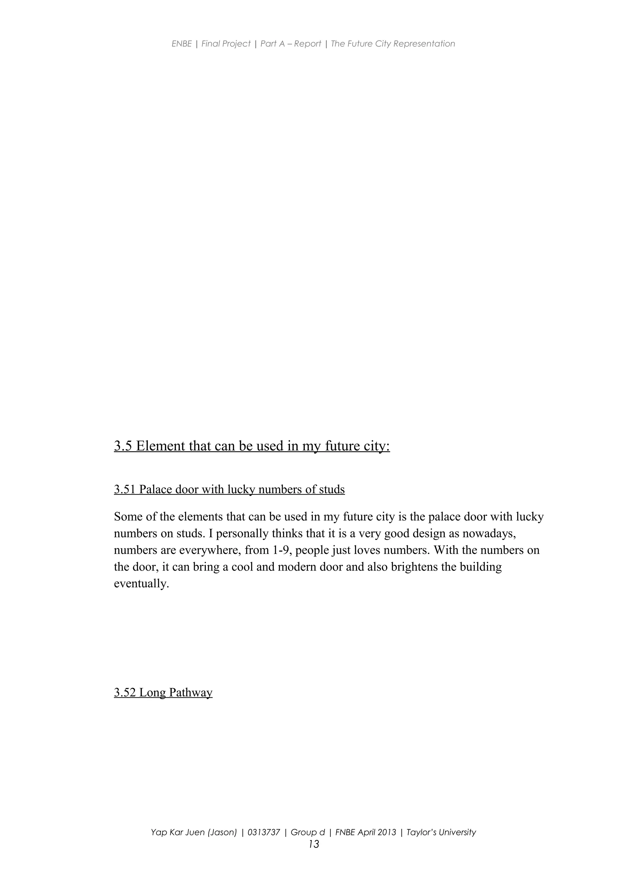 ENBE | Final Project | Part A – Report | The Future City Representation
3.5 Element that can be used in my future city:
3.51 Palace door with lucky numbers of studs
Some of the elements that can be used in my future city is the palace door with lucky
numbers on studs. I personally thinks that it is a very good design as nowadays,
numbers are everywhere, from 1-9, people just loves numbers. With the numbers on
the door, it can bring a cool and modern door and also brightens the building
eventually.
3.52 Long Pathway
Yap Kar Juen (Jason) | 0313737 | Group d | FNBE April 2013 | Taylor’s University
13
 