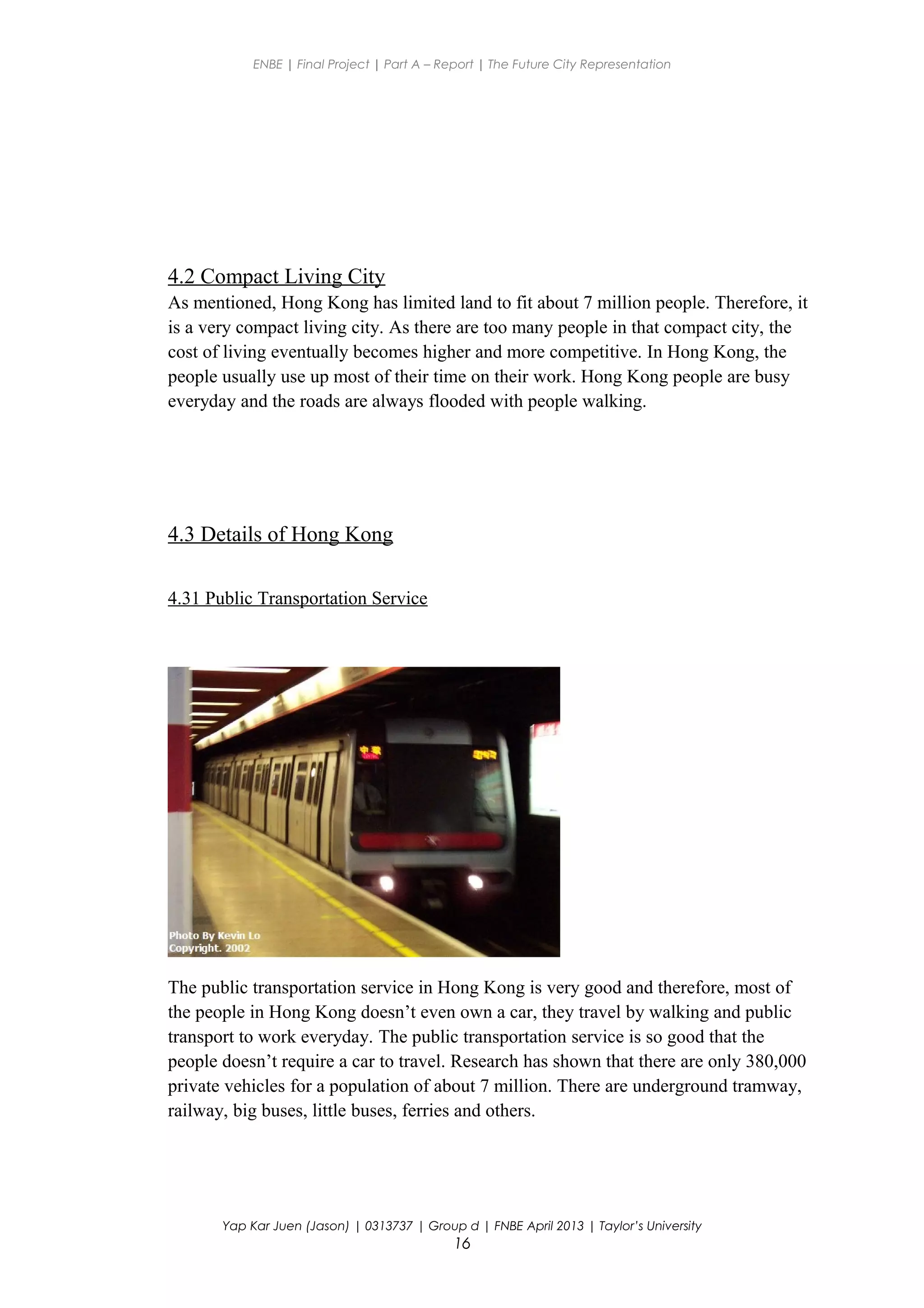 ENBE | Final Project | Part A – Report | The Future City Representation
4.2 Compact Living City
As mentioned, Hong Kong has limited land to fit about 7 million people. Therefore, it
is a very compact living city. As there are too many people in that compact city, the
cost of living eventually becomes higher and more competitive. In Hong Kong, the
people usually use up most of their time on their work. Hong Kong people are busy
everyday and the roads are always flooded with people walking.
4.3 Details of Hong Kong
4.31 Public Transportation Service
The public transportation service in Hong Kong is very good and therefore, most of
the people in Hong Kong doesn’t even own a car, they travel by walking and public
transport to work everyday. The public transportation service is so good that the
people doesn’t require a car to travel. Research has shown that there are only 380,000
private vehicles for a population of about 7 million. There are underground tramway,
railway, big buses, little buses, ferries and others.
Yap Kar Juen (Jason) | 0313737 | Group d | FNBE April 2013 | Taylor’s University
16
 