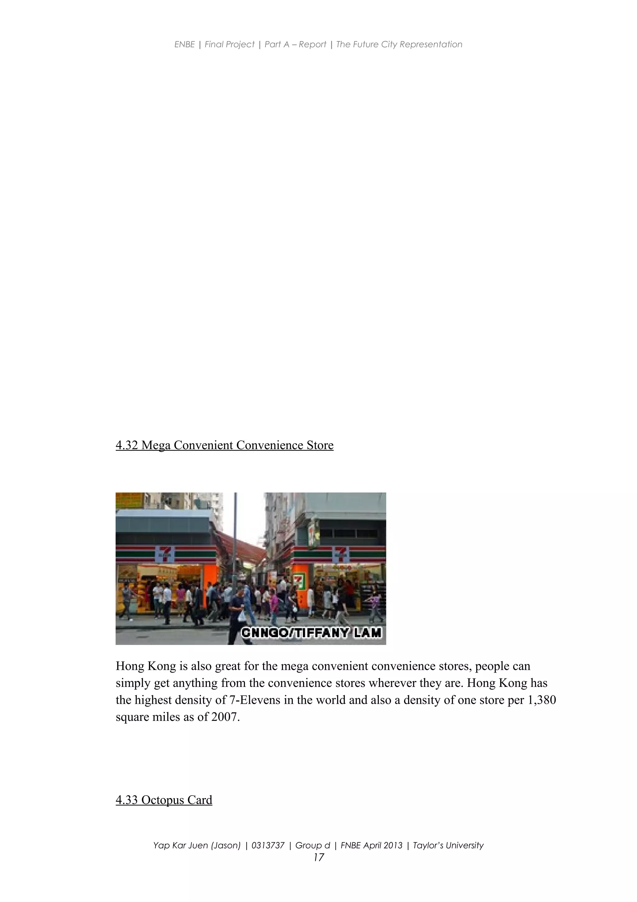 ENBE | Final Project | Part A – Report | The Future City Representation
4.32 Mega Convenient Convenience Store
Hong Kong is also great for the mega convenient convenience stores, people can
simply get anything from the convenience stores wherever they are. Hong Kong has
the highest density of 7-Elevens in the world and also a density of one store per 1,380
square miles as of 2007.
4.33 Octopus Card
Yap Kar Juen (Jason) | 0313737 | Group d | FNBE April 2013 | Taylor’s University
17
 