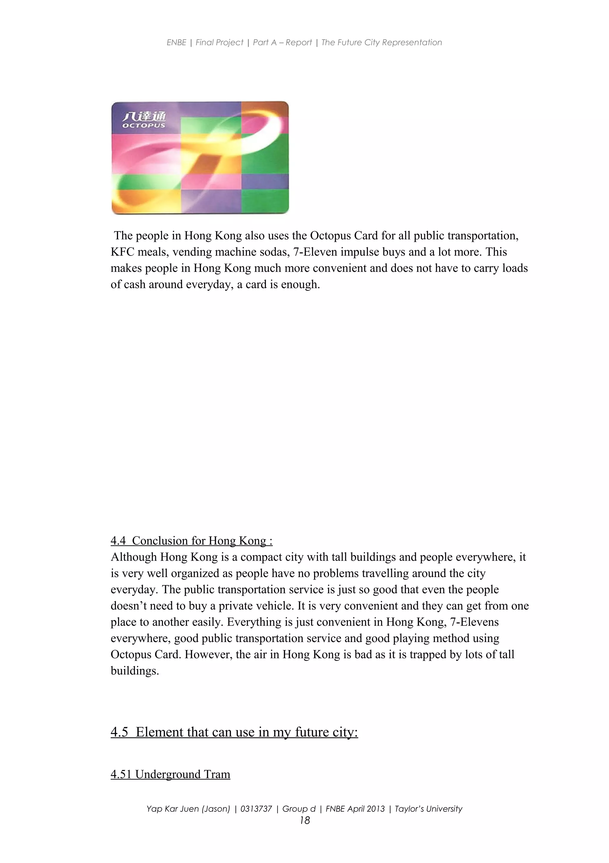 ENBE | Final Project | Part A – Report | The Future City Representation
The people in Hong Kong also uses the Octopus Card for all public transportation,
KFC meals, vending machine sodas, 7-Eleven impulse buys and a lot more. This
makes people in Hong Kong much more convenient and does not have to carry loads
of cash around everyday, a card is enough.
4.4 Conclusion for Hong Kong :
Although Hong Kong is a compact city with tall buildings and people everywhere, it
is very well organized as people have no problems travelling around the city
everyday. The public transportation service is just so good that even the people
doesn’t need to buy a private vehicle. It is very convenient and they can get from one
place to another easily. Everything is just convenient in Hong Kong, 7-Elevens
everywhere, good public transportation service and good playing method using
Octopus Card. However, the air in Hong Kong is bad as it is trapped by lots of tall
buildings.
4.5 Element that can use in my future city:
4.51 Underground Tram
Yap Kar Juen (Jason) | 0313737 | Group d | FNBE April 2013 | Taylor’s University
18
 