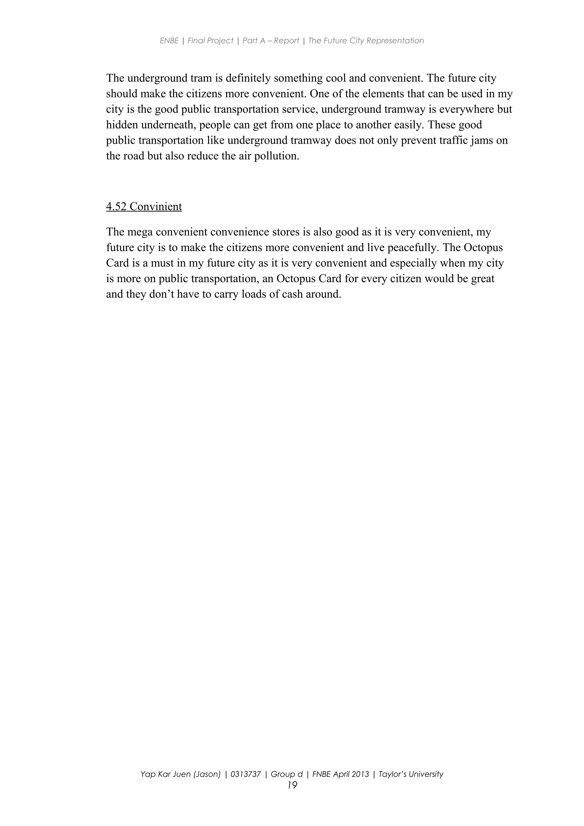 ENBE | Final Project | Part A – Report | The Future City Representation
The underground tram is definitely something cool and convenient. The future city
should make the citizens more convenient. One of the elements that can be used in my
city is the good public transportation service, underground tramway is everywhere but
hidden underneath, people can get from one place to another easily. These good
public transportation like underground tramway does not only prevent traffic jams on
the road but also reduce the air pollution.
4.52 Convinient
The mega convenient convenience stores is also good as it is very convenient, my
future city is to make the citizens more convenient and live peacefully. The Octopus
Card is a must in my future city as it is very convenient and especially when my city
is more on public transportation, an Octopus Card for every citizen would be great
and they don’t have to carry loads of cash around.
Yap Kar Juen (Jason) | 0313737 | Group d | FNBE April 2013 | Taylor’s University
19
 
