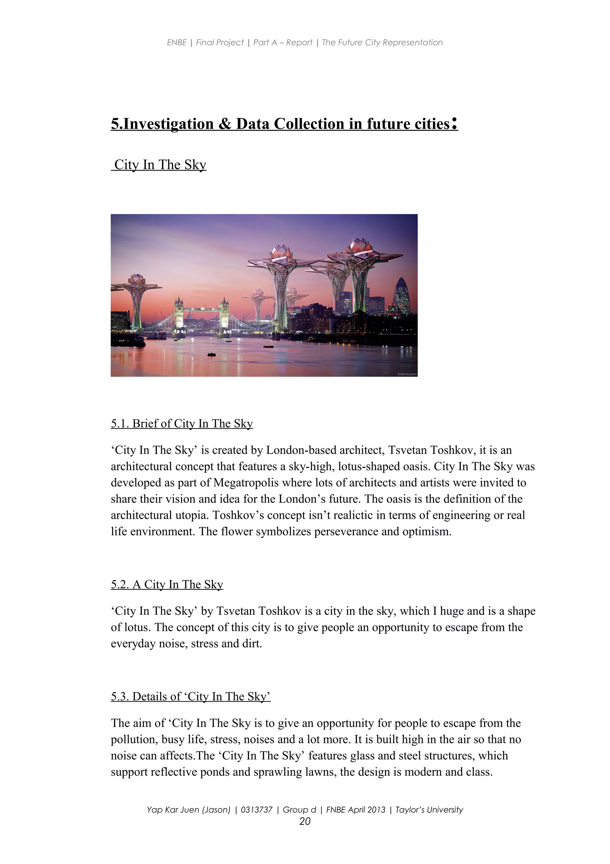 ENBE | Final Project | Part A – Report | The Future City Representation
5.Investigation & Data Collection in future cities:
City In The Sky
5.1. Brief of City In The Sky
‘City In The Sky’ is created by London-based architect, Tsvetan Toshkov, it is an
architectural concept that features a sky-high, lotus-shaped oasis. City In The Sky was
developed as part of Megatropolis where lots of architects and artists were invited to
share their vision and idea for the London’s future. The oasis is the definition of the
architectural utopia. Toshkov’s concept isn’t realictic in terms of engineering or real
life environment. The flower symbolizes perseverance and optimism.
5.2. A City In The Sky
‘City In The Sky’ by Tsvetan Toshkov is a city in the sky, which I huge and is a shape
of lotus. The concept of this city is to give people an opportunity to escape from the
everyday noise, stress and dirt.
5.3. Details of ‘City In The Sky’
The aim of ‘City In The Sky is to give an opportunity for people to escape from the
pollution, busy life, stress, noises and a lot more. It is built high in the air so that no
noise can affects.The ‘City In The Sky’ features glass and steel structures, which
support reflective ponds and sprawling lawns, the design is modern and class.
Yap Kar Juen (Jason) | 0313737 | Group d | FNBE April 2013 | Taylor’s University
20
 