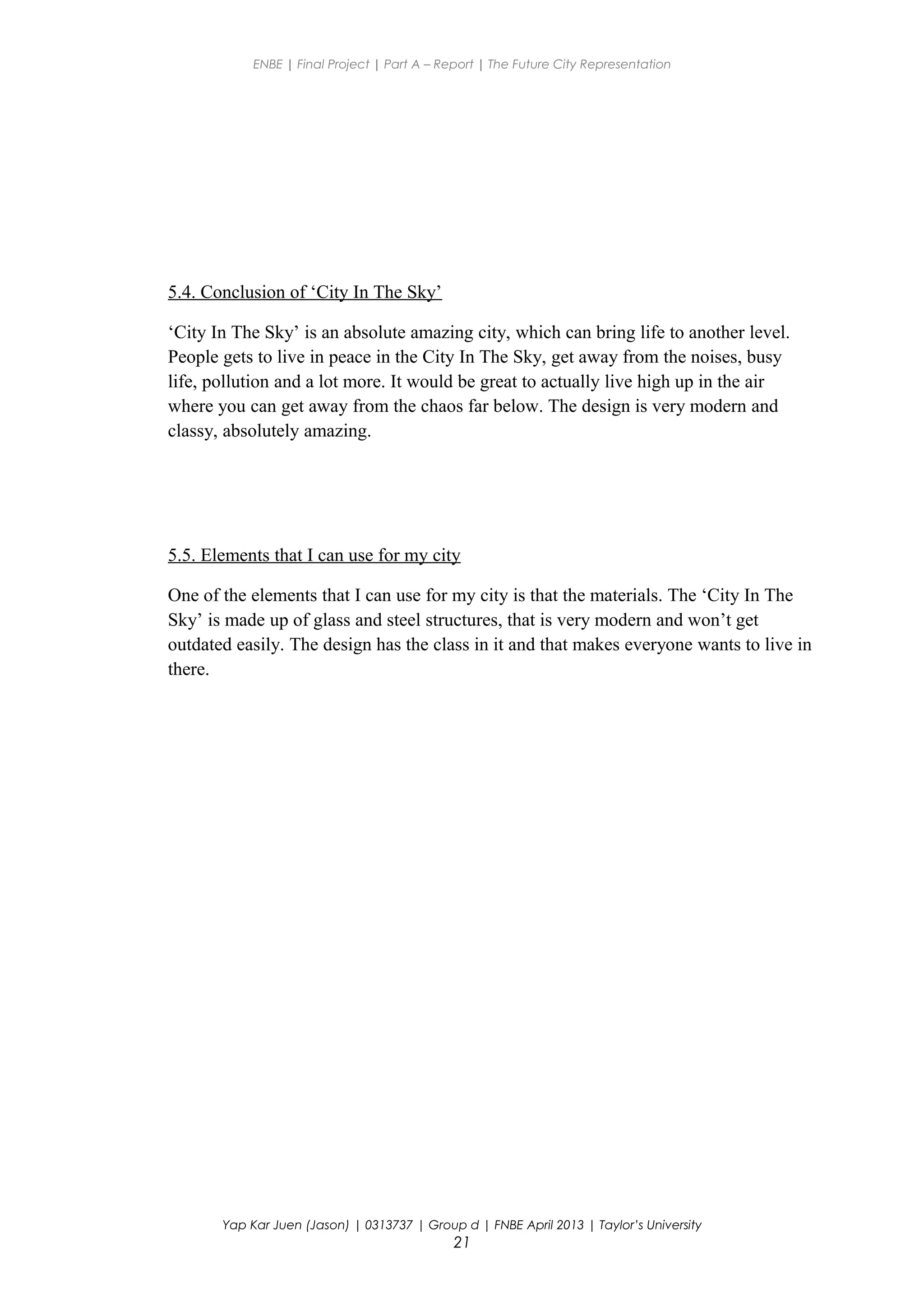 ENBE | Final Project | Part A – Report | The Future City Representation
5.4. Conclusion of ‘City In The Sky’
‘City In The Sky’ is an absolute amazing city, which can bring life to another level.
People gets to live in peace in the City In The Sky, get away from the noises, busy
life, pollution and a lot more. It would be great to actually live high up in the air
where you can get away from the chaos far below. The design is very modern and
classy, absolutely amazing.
5.5. Elements that I can use for my city
One of the elements that I can use for my city is that the materials. The ‘City In The
Sky’ is made up of glass and steel structures, that is very modern and won’t get
outdated easily. The design has the class in it and that makes everyone wants to live in
there.
Yap Kar Juen (Jason) | 0313737 | Group d | FNBE April 2013 | Taylor’s University
21
 
