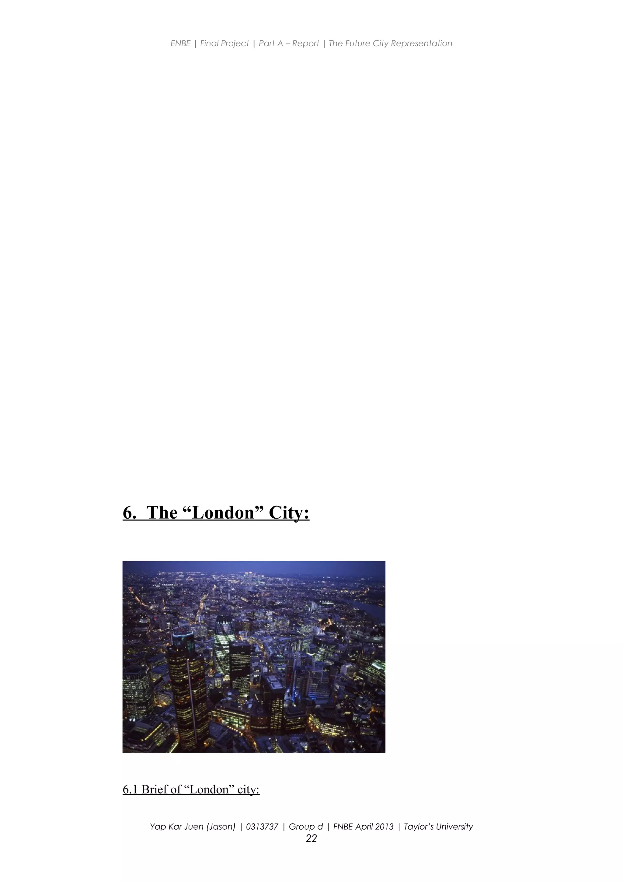 ENBE | Final Project | Part A – Report | The Future City Representation
6. The “London” City:
6.1 Brief of “London” city:
Yap Kar Juen (Jason) | 0313737 | Group d | FNBE April 2013 | Taylor’s University
22
 