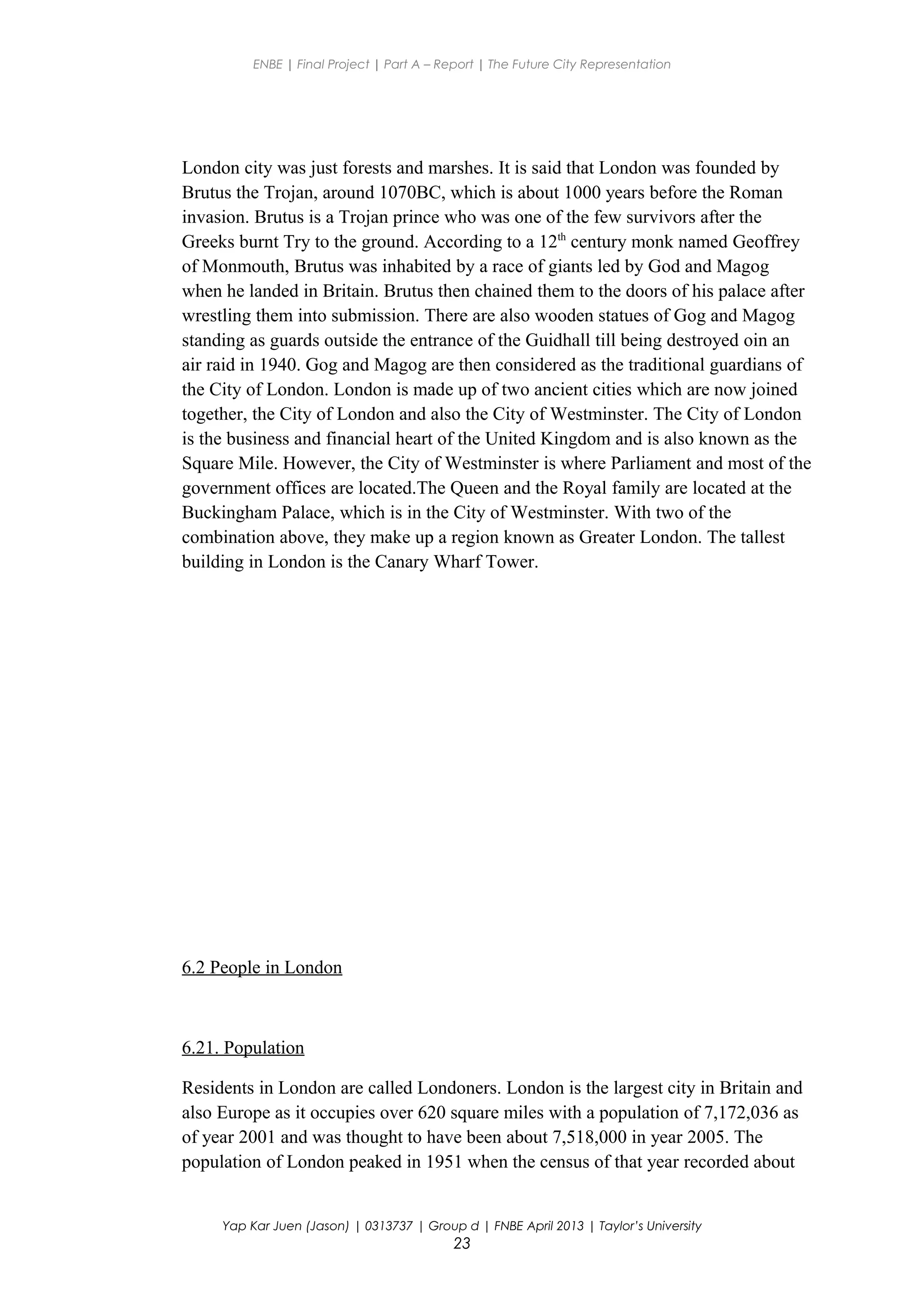 ENBE | Final Project | Part A – Report | The Future City Representation
London city was just forests and marshes. It is said that London was founded by
Brutus the Trojan, around 1070BC, which is about 1000 years before the Roman
invasion. Brutus is a Trojan prince who was one of the few survivors after the
Greeks burnt Try to the ground. According to a 12th
century monk named Geoffrey
of Monmouth, Brutus was inhabited by a race of giants led by God and Magog
when he landed in Britain. Brutus then chained them to the doors of his palace after
wrestling them into submission. There are also wooden statues of Gog and Magog
standing as guards outside the entrance of the Guidhall till being destroyed oin an
air raid in 1940. Gog and Magog are then considered as the traditional guardians of
the City of London. London is made up of two ancient cities which are now joined
together, the City of London and also the City of Westminster. The City of London
is the business and financial heart of the United Kingdom and is also known as the
Square Mile. However, the City of Westminster is where Parliament and most of the
government offices are located.The Queen and the Royal family are located at the
Buckingham Palace, which is in the City of Westminster. With two of the
combination above, they make up a region known as Greater London. The tallest
building in London is the Canary Wharf Tower.
6.2 People in London
6.21. Population
Residents in London are called Londoners. London is the largest city in Britain and
also Europe as it occupies over 620 square miles with a population of 7,172,036 as
of year 2001 and was thought to have been about 7,518,000 in year 2005. The
population of London peaked in 1951 when the census of that year recorded about
Yap Kar Juen (Jason) | 0313737 | Group d | FNBE April 2013 | Taylor’s University
23
 
